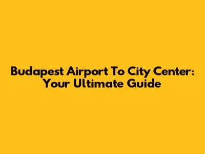 Budapest Airport To City Center: Your Ultimate Guide