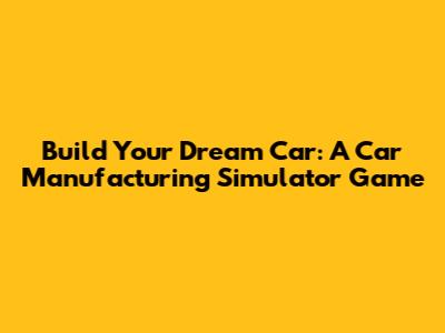 Build Your Dream Car: A Car Manufacturing Simulator Game