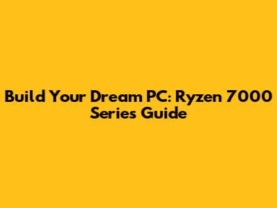 Build Your Dream PC: Ryzen 7000 Series Guide