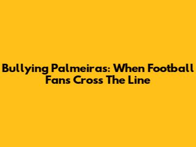 Bullying Palmeiras: When Football Fans Cross The Line