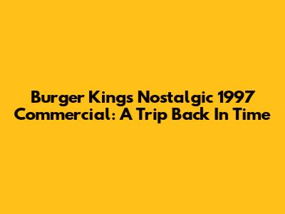 Burger King's Nostalgic 1997 Commercial: A Trip Back In Time