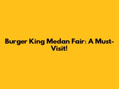 Burger King Medan Fair: A Must-Visit!