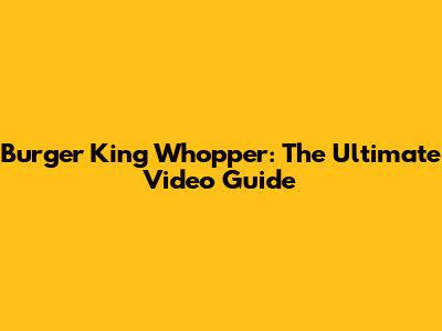 Burger King Whopper: The Ultimate Video Guide
