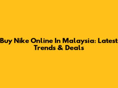 Buy Nike Online In Malaysia: Latest Trends & Deals