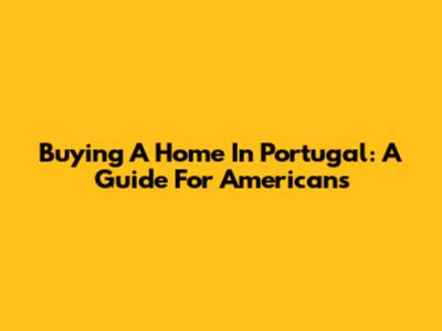 Buying A Home In Portugal: A Guide For Americans