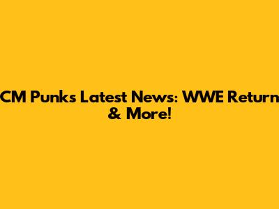 CM Punk's Latest News: WWE Return & More!