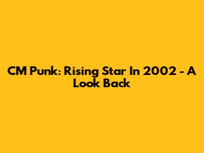 CM Punk: Rising Star In 2002 - A Look Back