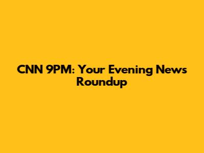 CNN 9PM: Your Evening News Roundup