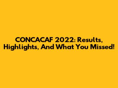CONCACAF 2022: Results, Highlights, And What You Missed!