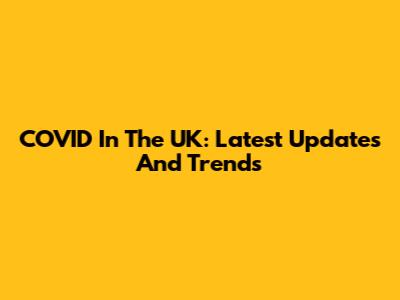 COVID In The UK: Latest Updates And Trends