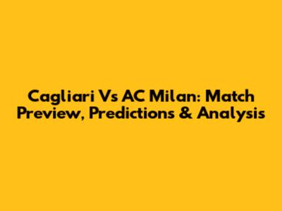 Cagliari Vs AC Milan: Match Preview, Predictions & Analysis