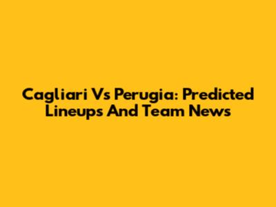 Cagliari Vs Perugia: Predicted Lineups And Team News