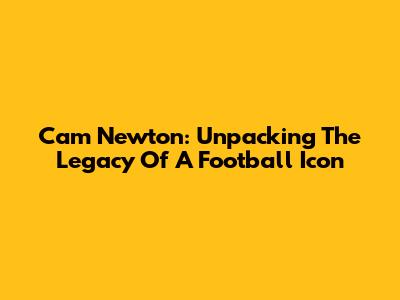 Cam Newton: Unpacking The Legacy Of A Football Icon