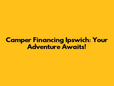 Camper Financing Ipswich: Your Adventure Awaits!