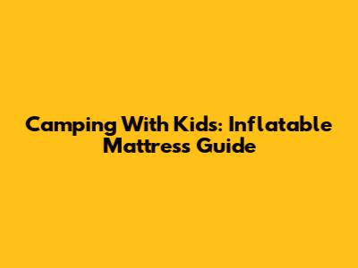 Camping With Kids: Inflatable Mattress Guide