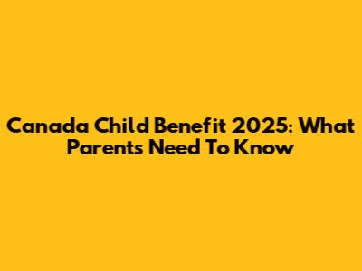 Canada Child Benefit 2025: What Parents Need To Know