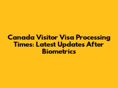 Canada Visitor Visa Processing Times: Latest Updates After Biometrics