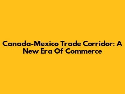 Canada-Mexico Trade Corridor: A New Era Of Commerce
