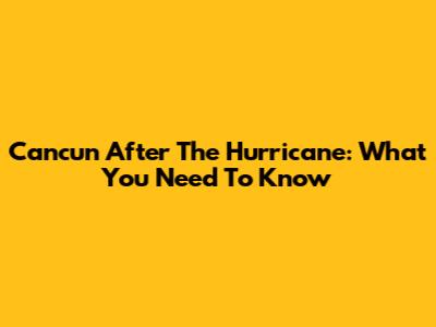Cancun After The Hurricane: What You Need To Know