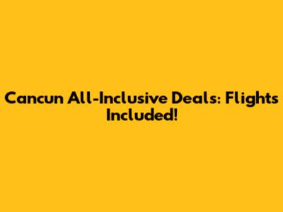 Cancun All-Inclusive Deals: Flights Included!