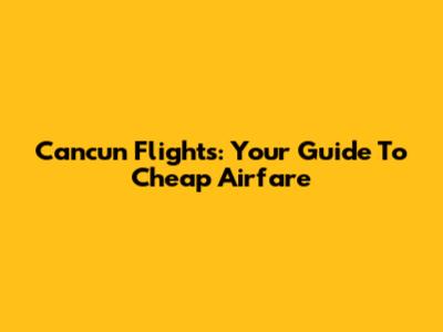 Cancun Flights: Your Guide To Cheap Airfare