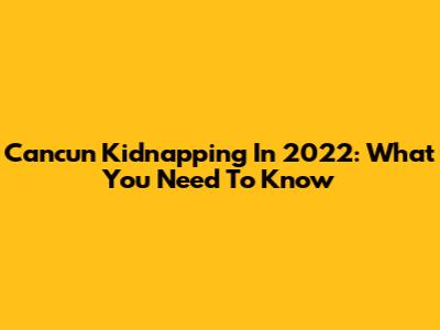 Cancun Kidnapping In 2022: What You Need To Know