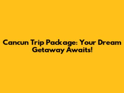 Cancun Trip Package: Your Dream Getaway Awaits!