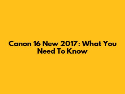Canon 16 New 2017: What You Need To Know