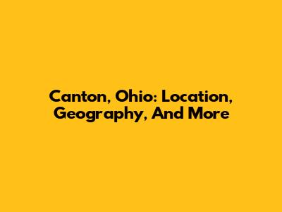 Canton, Ohio: Location, Geography, And More
