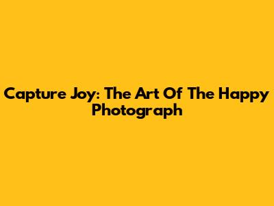 Capture Joy: The Art Of The Happy Photograph