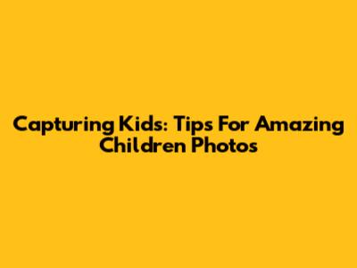 Capturing Kids: Tips For Amazing Children Photos