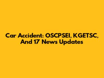 Car Accident: OSCPSEI, KGETSC, And 17 News Updates