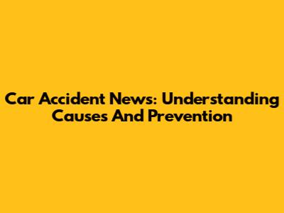 Car Accident News: Understanding Causes And Prevention