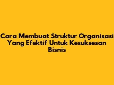 Cara Membuat Struktur Organisasi Yang Efektif Untuk Kesuksesan Bisnis