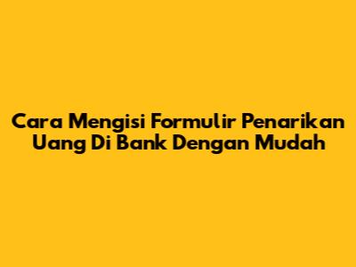 Cara Mengisi Formulir Penarikan Uang Di Bank Dengan Mudah