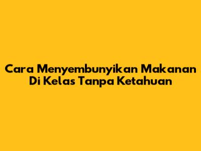 Cara Menyembunyikan Makanan Di Kelas Tanpa Ketahuan