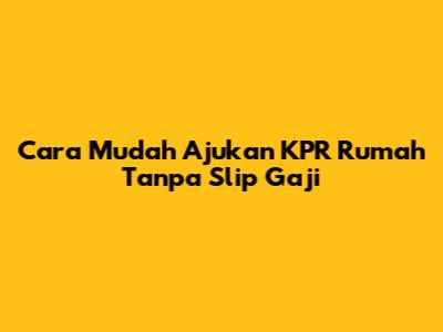 Cara Mudah Ajukan KPR Rumah Tanpa Slip Gaji