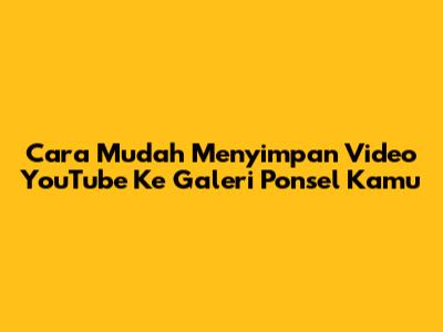 Cara Mudah Menyimpan Video YouTube Ke Galeri Ponsel Kamu