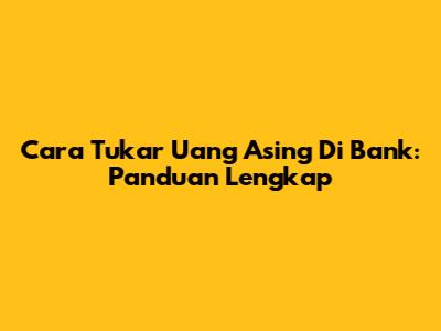 Cara Tukar Uang Asing Di Bank: Panduan Lengkap