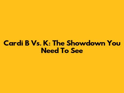Cardi B Vs. K: The Showdown You Need To See