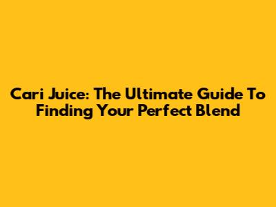 Cari Juice: The Ultimate Guide To Finding Your Perfect Blend