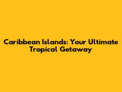 Caribbean Islands: Your Ultimate Tropical Getaway