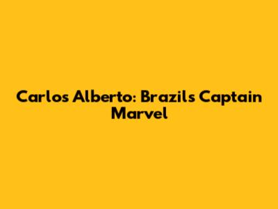 Carlos Alberto: Brazil's Captain Marvel