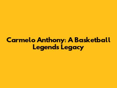 Carmelo Anthony: A Basketball Legend's Legacy