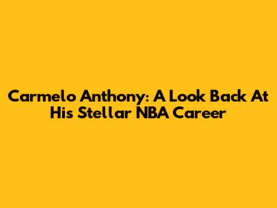 Carmelo Anthony: A Look Back At His Stellar NBA Career