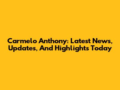 Carmelo Anthony: Latest News, Updates, And Highlights Today