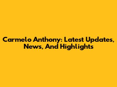 Carmelo Anthony: Latest Updates, News, And Highlights