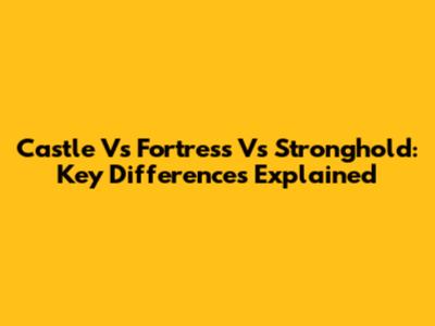 Castle Vs Fortress Vs Stronghold: Key Differences Explained