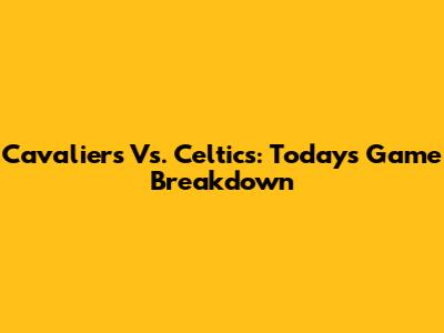 Cavaliers Vs. Celtics: Today's Game Breakdown