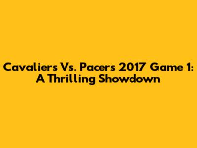 Cavaliers Vs. Pacers 2017 Game 1: A Thrilling Showdown